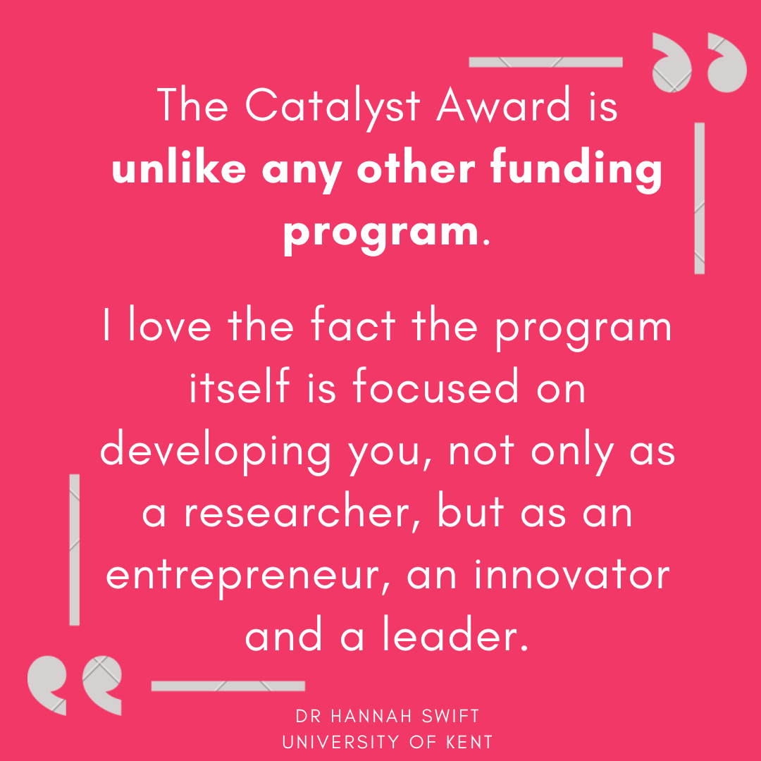 The Catalyst Award is unlike any other funding program. The application process is focused on the problem you want to address, why you are best placed to solve it, and the individual journey you will take to get to a (1)